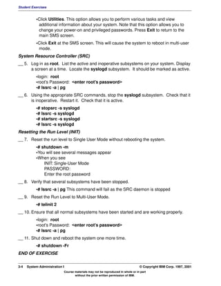 Student Exercises


           •Click Utilities. This option allows you to perform various tasks and view
            additional information about your system. Note that this option allows you to
            change your power-on and privileged passwords. Press Exit to return to the
            main SMS screen.
           •Click Exit at the SMS screen. This will cause the system to reboot in multi-user
            mode.
System Resource Controller (SRC)
__ 5. Log in as root. List the active and inoperative subsystems on your system. Display
      a screen at a time. Locate the syslogd subsystem. It should be marked as active.
           •login: root
           •root's Password: <enter root's password>
           •# lssrc -a | pg
__ 6. Using the appropriate SRC commands, stop the syslogd subsystem. Check that it
      is inoperative. Restart it. Check that it is active.
           •# stopsrc -s syslogd
           •# lssrc -s syslogd
           •# startsrc -s syslogd
           •# lssrc -s syslogd
Resetting the Run Level (INIT)
__ 7. Reset the run level to Single User Mode without rebooting the system.
           •# shutdown -m
           •You will see several messages appear
           •When you see
               INIT: Single-User Mode
               PASSWORD:
               Enter the root password
__ 8. Verify that several subsystems have been stopped.
           •# lssrc -a | pg This command will fail as the SRC daemon is stopped
__ 9. Reset the Run Level to Multi-User Mode.
           •# telinit 2
__ 10. Ensure that all normal subsystems have been started and are working properly.
           •login: root
           •root's Password: <enter root's password>
           •# lssrc -a | pg
__ 11. Shut down and reboot the system one more time.
           •# shutdown -Fr
END OF EXERCISE


3-4   System Administration I                                                    © Copyright IBM Corp. 1997, 2001
                            Course materials may not be reproduced in whole or in part
                                   without the prior written permission of IBM.
 