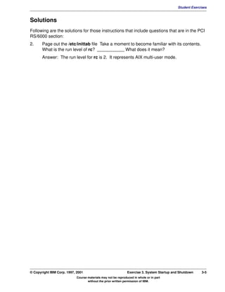 V1.0.1   BKM2MIF
                                                                                                     Student Exercises



         Solutions
         Following are the solutions for those instructions that include questions that are in the PCI
         RS/6000 section:
         2.     Page out the /etc/inittab file Take a moment to become familiar with its contents.
                What is the run level of rc? ___________ What does it mean?
                Answer: The run level for rc is 2. It represents AIX multi-user mode.




         © Copyright IBM Corp. 1997, 2001                               Exercise 3. System Startup and Shutdown    3-5
                                     Course materials may not be reproduced in whole or in part
                                            without the prior written permission of IBM.
 