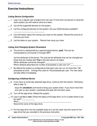 Student Exercises



Exercise Instructions


Listing Device Configuration
__ 1. Log in as a regular user and su to the root user. If more than one person is using the
      same system you will need to work as a team.
__ 2. List all the supported devices on the system.
__ 3. List the configured devices on the system. Are your SCSI devices available?
      _____________________________
__ 4. List information about the memory you have on the system. Record the amount of
      memory you have.
__ 5. List the disks on your system. Record how many you have.


Listing And Changing System Parameters
__ 6. The kernel is represented by a special logical device, sys0. This can be
      manipulated by commands or through SMIT.

        List the attributes of the kernel. The only kernel attributes that can be changed are
        those that are marked with True in the last column of output.
        Which attributes cannot be changed? __________________________
        Which attribute describes the number of processes a user can run? __________
__ 7. By default the system is configured so that each user can run no more than 128
      processes at once. Change this value to 150 processes per user. The new value
      will take effect immediately.


Configuring A Defined Device
__ 8. If you have an externally attached tape drive, continue with this section. Otherwise,
      skip to step 12.
          Issue the shutdown command to bring your system down. If you have more than
          one user on your system, coordinate this task with the other users.
__ 9. Turn off the tape drive. Reboot the system.
__ 10. Log in and su to root. Check the status of the tape drive. Is it in a state where it can
       be used? ____________
       Why?__________________________________________________
       Record the name of the tape drive.


__ 11. Put the tape drive into the available state so it can be used. Use the name for the
       tape drive that you recorded in the previous instruction.

4-2   System Administration I                                                    © Copyright IBM Corp. 1997, 2001
                            Course materials may not be reproduced in whole or in part
                                   without the prior written permission of IBM.
 