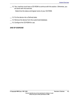 V1.0.1   BKM2MIF
                                                                                                           Student Exercises


         __ 12. Your machine must have a CD-ROM to continue with this section. Otherwise, you
                are done with this exercise.
                  Determine the status and logical name of your CD-ROM.



         __ 13. Put the device into a Defined state.
         __ 14. Remove the device from the customized database.
         __ 15. Configure the CD-ROM for use.


         END OF EXERCISE




         © Copyright IBM Corp. 1997, 2001                                                         Exercise 4. Devices    4-3
                                     Course materials may not be reproduced in whole or in part
                                            without the prior written permission of IBM.
 
