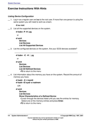 Student Exercises



Exercise Instructions With Hints


Listing Device Configuration
__ 1. Log in as a regular user and su to the root user. If more than one person is using the
      same system you will need to work as a team.
           •$ su root
__ 2. List all the supported devices on the system.
           •# lsdev -P -H | pg
             or
           •# smit
               Devices
               List Devices
               List All Supported Devices
__ 3. List the configured devices on the system. Are your SCSI devices available?
          ____________________________________________________________
           •# lsdev -C -H | pg
             or
           •# smit
               Devices
               List Devices
               List All Defined Devices
                -F3 to return to the menu
__ 4. List information about the memory you have on the system. Record the amount of
      memory you have.
           •# lsattr -E -l mem0
           •# lsattr -El sys0 -a realmem
             -OR
           •# smit
               Devices
               List Devices
               Show Characteristics of a Defined Device
                -Cursor through the devices listed until you see the entries for memory.
                  Select one of the memory entries and press Enter.
                -F3 to return to the menu




4-4   System Administration I                                                    © Copyright IBM Corp. 1997, 2001
                            Course materials may not be reproduced in whole or in part
                                   without the prior written permission of IBM.
 