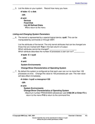 V1.0.1   BKM2MIF
                                                                                                           Student Exercises


         __ 5. List the disks on your system. Record how many you have.
                    •# lsdev -C -c disk
                     -OR-
                    •# smit
                        Devices
                        Fixed Disk
                        List All Defined Disks
                         -F3 to return to the menu


         Listing and Changing System Parameters
         __ 6. The kernel is represented by a special logical device, sys0. This can be
               manipulated by commands or through SMIT.

                List the attributes of the kernel. The only kernel attributes that can be changed are
                those that are marked with True in the last column of output.
                Which attributes cannot be changed? __________________________
                Which attribute describes the number of processes a user can run? __________
                    # lsattr -E -l sys0
                       -OR-
                    # smit
                    System Environments
                    Change/Show Characteristics of Operating System
         __ 7. By default the system is configured so that each user can run no more than 128
               processes at once. Change this value to 150 processes per user. The new value
               will take effect immediately.
                    •# chdev -l sys0 -a maxuproc=150
                     -OR-
                    •# smit
                        System Environments
                        Change/Show Characteristics of Operating System
                         -Maximum number PROCESSES allowed per user [150] OK or Enter F3 to
                          return to the menu F10 to return to the command line




         © Copyright IBM Corp. 1997, 2001                                                         Exercise 4. Devices    4-5
                                     Course materials may not be reproduced in whole or in part
                                            without the prior written permission of IBM.
 