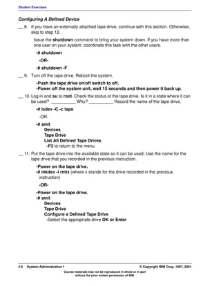 Student Exercises


Configuring A Defined Device
__ 8. If you have an externally attached tape drive, continue with this section. Otherwise,
      skip to step 12.
          Issue the shutdown command to bring your system down. If you have more than
          one user on your system, coordinate this task with the other users.
           •# shutdown
             -OR-
           •# shutdown -F
__ 9. Turn off the tape drive. Reboot the system.
           •Push the tape drive on/off switch to off.
           •Power off the system unit, wait 15 seconds and then power it back up.
__ 10. Log in and su to root. Check the status of the tape drive. Is it in a state where it can
       be used? __________ Why? __________ Record the name of the tape drive.
           •# lsdev -C -c tape
             -OR-
           •# smit
               Devices
               Tape Drive
               List All Defined Tape Drives
                -F3 to return to the menu
__ 11. Put the tape drive into the available state so it can be used. Use the name for the
       tape drive that you recorded in the previous instruction.
           •Power on the tape drive.
           •# mkdev -l rmtx (where x stands for the drive recorded in the previous
             instruction)
             -OR-
           •Power on the tape drive.
           •# smit
               Devices
               Tape Drive
               Configure a Defined Tape Drive
                -Select the appropriate drive OK or Enter




4-6   System Administration I                                                    © Copyright IBM Corp. 1997, 2001
                            Course materials may not be reproduced in whole or in part
                                   without the prior written permission of IBM.
 