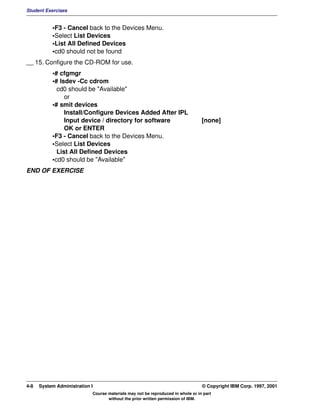 Student Exercises


           •F3 - Cancel back to the Devices Menu.
           •Select List Devices
           •List All Defined Devices
           •cd0 should not be found
__ 15. Configure the CD-ROM for use.
           •# cfgmgr
           •# lsdev -Cc cdrom
             cd0 should be "Available"
                or
           •# smit devices
                Install/Configure Devices Added After IPL
                Input device / directory for software                            [none]
                OK or ENTER
           •F3 - Cancel back to the Devices Menu.
           •Select List Devices
             List All Defined Devices
           •cd0 should be "Available"
END OF EXERCISE




4-8   System Administration I                                                    © Copyright IBM Corp. 1997, 2001
                            Course materials may not be reproduced in whole or in part
                                   without the prior written permission of IBM.
 