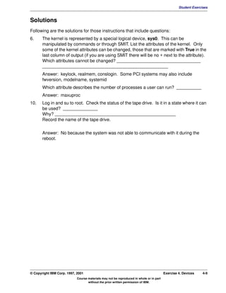 V1.0.1   BKM2MIF
                                                                                                           Student Exercises



         Solutions
         Following are the solutions for those instructions that include questions:
         6.     The kernel is represented by a special logical device, sys0. This can be
                manipulated by commands or through SMIT. List the attributes of the kernel. Only
                some of the kernel attributes can be changed, those that are marked with True in the
                last column of output (if you are using SMIT there will be no + next to the attribute).
                Which attributes cannot be changed? __________________________________
                ___________________________________________________
                Answer: keylock, realmem, conslogin. Some PCI systems may also include
                fwversion, modelname, systemid
                Which attribute describes the number of processes a user can run? __________
                Answer: maxuproc
         10.    Log in and su to root. Check the status of the tape drive. Is it in a state where it can
                be used? ______________
                Why? _________________________________________________
                Record the name of the tape drive.


                Answer: No because the system was not able to communicate with it during the
                reboot.




         © Copyright IBM Corp. 1997, 2001                                                         Exercise 4. Devices    4-9
                                     Course materials may not be reproduced in whole or in part
                                            without the prior written permission of IBM.
 