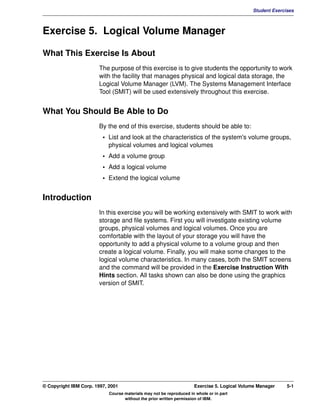 V1.0.1   BKM2MIF
                                                                                                      Student Exercises



         Exercise 5. Logical Volume Manager

         What This Exercise Is About
                                The purpose of this exercise is to give students the opportunity to work
                                with the facility that manages physical and logical data storage, the
                                Logical Volume Manager (LVM). The Systems Management Interface
                                Tool (SMIT) will be used extensively throughout this exercise.


         What You Should Be Able to Do
                                By the end of this exercise, students should be able to:
                                  • List and look at the characteristics of the system's volume groups,
                                    physical volumes and logical volumes
                                  • Add a volume group
                                  • Add a logical volume
                                  • Extend the logical volume


         Introduction
                                In this exercise you will be working extensively with SMIT to work with
                                storage and file systems. First you will investigate existing volume
                                groups, physical volumes and logical volumes. Once you are
                                comfortable with the layout of your storage you will have the
                                opportunity to add a physical volume to a volume group and then
                                create a logical volume. Finally, you will make some changes to the
                                logical volume characteristics. In many cases, both the SMIT screens
                                and the command will be provided in the Exercise Instruction With
                                Hints section. All tasks shown can also be done using the graphics
                                version of SMIT.




         © Copyright IBM Corp. 1997, 2001                                     Exercise 5. Logical Volume Manager    5-1
                                     Course materials may not be reproduced in whole or in part
                                            without the prior written permission of IBM.
 
