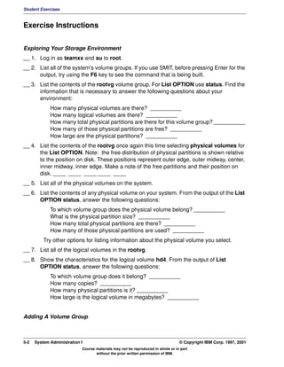 Student Exercises



Exercise Instructions


Exploring Your Storage Environment
__ 1. Log in as teamxx and su to root.
__ 2. List all of the system's volume groups. If you use SMIT, before pressing Enter for the
      output, try using the F6 key to see the command that is being built.
__ 3. List the contents of the rootvg volume group. For List OPTION use status. Find the
      information that is necessary to answer the following questions about your
      environment:
             How many physical volumes are there? __________
             How many logical volumes are there? __________
             How many total physical partitions are there for this volume group? __________
             How many of those physical partitions are free? __________
             How large are the physical partitions? __________
__ 4. List the contents of the rootvg once again this time selecting physical volumes for
      the List OPTION. Note: the free distribution of physical partitions is shown relative
      to the position on disk. These positions represent outer edge, outer midway, center,
      inner midway, inner edge. Make a note of the free partitions and their position on
      disk. ____ ____ ____ ____ ____
__ 5. List all of the physical volumes on the system.
__ 6. List the contents of any physical volume on your system. From the output of the List
      OPTION status, answer the following questions:
             To which volume group does the physical volume belong? __________
             What is the physical partition size? __________
             How many total physical partitions are there? __________
             How many of those physical partitions are used? __________
          Try other options for listing information about the physical volume you select.
__ 7. List all of the logical volumes in the rootvg.
__ 8. Show the characteristics for the logical volume hd4. From the output of List
      OPTION status, answer the following questions:
             To which volume group does it belong? __________
             How many copies? __________
             How many physical partitions is it? __________
             How large is the logical volume in megabytes? __________


Adding A Volume Group



5-2   System Administration I                                                    © Copyright IBM Corp. 1997, 2001
                            Course materials may not be reproduced in whole or in part
                                   without the prior written permission of IBM.
 