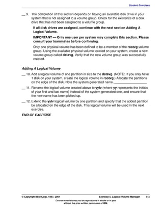 V1.0.1   BKM2MIF
                                                                                                      Student Exercises


         __ 9. The completion of this section depends on having an available disk drive in your
               system that is not assigned to a volume group. Check for the existence of a disk
               drive that has not been assigned to a volume group.
                  If all disk drives are assigned, continue with the next section Adding A
                  Logical Volume.
                  IMPORTANT — Only one user per system may complete this section. Please
                  consult your teammates before continuing.
                  Only one physical volume has been defined to be a member of the rootvg volume
                  group. Using the available physical volume located on your system, create a new
                  volume group called datavg. Verify that the new volume group was successfully
                  created.


         Adding A Logical Volume
         __ 10. Add a logical volume of one partition in size to the datavg. (NOTE: If you only have
                1 disk on your system, create the logical volume in rootvg.) Allocate the partitions
                on the edge of the disk. Note the system generated name. __________________
         __ 11. Rename the logical volume created above to yylv (where yy represents the initials
                of your first and last name) instead of the system generated one, and ensure that
                the new name has been picked up.
         __ 12. Extend the yylv logical volume by one partition and specify that the added partition
                be allocated on the edge of the disk. This logical volume will be used in the next
                exercise.
         END OF EXERCISE




         © Copyright IBM Corp. 1997, 2001                                     Exercise 5. Logical Volume Manager    5-3
                                     Course materials may not be reproduced in whole or in part
                                            without the prior written permission of IBM.
 
