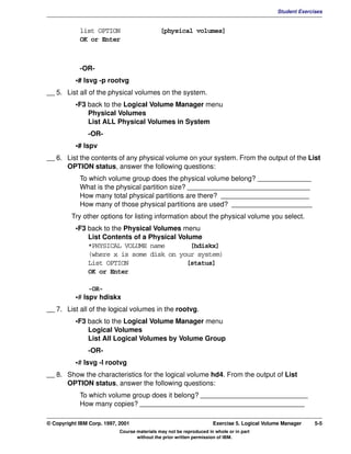 V1.0.1   BKM2MIF
                                                                                                      Student Exercises


                     list OPTION                       [physical volumes]
                     OK or Enter



                     -OR-
                    •# lsvg -p rootvg
         __ 5. List all of the physical volumes on the system.
                    •F3 back to the Logical Volume Manager menu
                        Physical Volumes
                        List ALL Physical Volumes in System
                        -OR-
                    •# lspv
         __ 6. List the contents of any physical volume on your system. From the output of the List
               OPTION status, answer the following questions:
                     To which volume group does the physical volume belong? ______________
                     What is the physical partition size? ________________________________
                     How many total physical partitions are there? _______________________
                     How many of those physical partitions are used? _____________________
                  Try other options for listing information about the physical volume you select.
                    •F3 back to the Physical Volumes menu
                        List Contents of a Physical Volume
                        *PHYSICAL VOLUME name           [hdiskx]
                        (where x is some disk on your system)
                        List OPTION                   [status]
                        OK or Enter

                         -OR-
                    •# lspv hdiskx
         __ 7. List all of the logical volumes in the rootvg.
                    •F3 back to the Logical Volume Manager menu
                        Logical Volumes
                        List All Logical Volumes by Volume Group
                        -OR-
                    •# lsvg -l rootvg
         __ 8. Show the characteristics for the logical volume hd4. From the output of List
               OPTION status, answer the following questions:
                     To which volume group does it belong? ____________________________
                     How many copies? ___________________________________________

         © Copyright IBM Corp. 1997, 2001                                     Exercise 5. Logical Volume Manager    5-5
                                     Course materials may not be reproduced in whole or in part
                                            without the prior written permission of IBM.
 