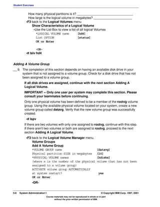 Student Exercises


            How many physical partitions is it? ________________________________
            How large is the logical volume in megabytes? ______________________
           •F3 back to the Logical Volumes menu
               Show Characteristics of a Logical Volume
                -Use the List Box to view a list of all logical Volumes
                 *LOGICAL VOLUME name             [hd4]
                 List OPTION                      [status]
                 OK or Enter

                   -OR-
           •# lslv hd4


Adding A Volume Group
__ 9. The completion of this section depends on having an available disk drive in your
      system that is not assigned to a volume group. Check for a disk drive that has not
      been assigned to a volume group.
          If all disk drives are assigned, continue with the next section Adding A
          Logical Volume.
          IMPORTANT -- Only one user per system may complete this section. Please
          consult your teammates before continuing.
          Only one physical volume has been defined to be a member of the rootvg volume
          group. Using the available physical volume located on your system, create a new
          volume group called datavg. Verify that the new volume group was successfully
          created.
           •# lspv
          If there are two volumes with only one assigned to rootvg, continue with this step.
          If there aren't two volumes or both are assigned to rootvg, proceed to the next
          section Adding A Logical Volume.
           •F3 back to the Logical Volume Manager menu.
               Volume Groups
               Add A Volume Group
               *VOLUME GROUP name                                            [datavg]
               Physical partition SIZE in megabytes                          [16]
               *PHYSICAL VOLUME names                                        [hdiskx]
               (where x is the number of the physical                        volume that has not been
               assigned to a volume group)
               ACTIVATE volume group AUTOMATICALLY
               at system restart?                                              yes
               OK or Enter
                -OR-


5-6   System Administration I                                                    © Copyright IBM Corp. 1997, 2001
                            Course materials may not be reproduced in whole or in part
                                   without the prior written permission of IBM.
 