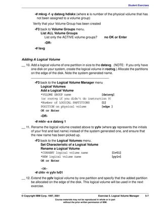 V1.0.1   BKM2MIF
                                                                                                      Student Exercises


                    •# mkvg -f -y datavg hdiskx (where x is number of the physical volume that has
                      not been assigned to a volume group)
                  Verify that your Volume Group has been created
                    •F3 back to Volume Groups menu.
                        List ALL Volume Groups
                           List only the ACTIVE volume groups?                      no OK or Enter
                            -OR-
                    •# lsvg


         Adding A Logical Volume
         __ 10. Add a logical volume of one partition in size to the datavg. (NOTE: If you only have
                one disk on your system, create the logical volume in rootvg.) Allocate the partitions
                on the edge of the disk. Note the system generated name.
                ____________________________________________
                    •F3 back to the Logical Volume Manager menu
                        Logical Volumes
                        Add a Logical Volume
                        *VOLUME GROUP name                    [datavg]
                        (or rootvg if you didn't do instruction 9)
                        *Number of LOGICAL PARTITIONS         [1]
                        POSITION on physical volume           [edge ]
                        OK or Enter
                        -OR-
                    •# mklv -a e datavg 1
         __ 11. Rename the logical volume created above to yylv (where yy represents the initials
                of your first and last name) instead of the system generated one, and ensure that
                the new name has been picked up.
                    •F3 back to the Logical Volumes menu.
                        Set Characteristic of a Logical Volume
                        Rename a Logical Volume
                        *CURRENT logical volume name                                       [lv01]
                        *NEW logical volume name                                           [yylv]
                        OK or Enter

                        -OR-
                    •# chlv -n yylv lv01
         __ 12. Extend the yylv logical volume by one partition and specify that the added partition
                be allocated on the edge of the disk. This logical volume will be used in the next
                exercise.


         © Copyright IBM Corp. 1997, 2001                                     Exercise 5. Logical Volume Manager    5-7
                                     Course materials may not be reproduced in whole or in part
                                            without the prior written permission of IBM.
 