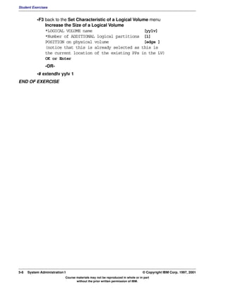 Student Exercises


           •F3 back to the Set Characteristic of a Logical Volume menu
               Increase the Size of a Logical Volume
               *LOGICAL VOLUME name                            [yylv]
               *Number of ADDITIONAL logical partitions [1]
               POSITION on physical volume                     [edge ]
               (notice that this is already selected as this is
               the current location of the existing PPs in the LV)
               OK or Enter
                -OR-
           •# extendlv yylv 1
END OF EXERCISE




5-8   System Administration I                                                    © Copyright IBM Corp. 1997, 2001
                            Course materials may not be reproduced in whole or in part
                                   without the prior written permission of IBM.
 