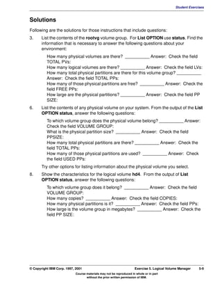 V1.0.1   BKM2MIF
                                                                                                      Student Exercises



         Solutions
         Following are the solutions for those instructions that include questions:
         3.     List the contents of the rootvg volume group. For List OPTION use status. Find the
                information that is necessary to answer the following questions about your
                environment:
                   How many physical volumes are there? __________ Answer: Check the field
                   TOTAL PVs:
                   How many logical volumes are there? __________ Answer: Check the field LVs:
                   How many total physical partitions are there for this volume group? __________
                   Answer: Check the field TOTAL PPs:
                   How many of those physical partitions are free? __________ Answer: Check the
                   field FREE PPs:
                   How large are the physical partitions? __________ Answer: Check the field PP
                   SIZE:
         6.     List the contents of any physical volume on your system. From the output of the List
                OPTION status, answer the following questions:
                   To which volume group does the physical volume belong? __________ Answer:
                   Check the field VOLUME GROUP:
                   What is the physical partition size? __________ Answer: Check the field
                   PPSIZE:
                   How many total physical partitions are there? __________ Answer: Check the
                   field TOTAL PPs:
                   How many of those physical partitions are used? __________ Answer: Check
                   the field USED PPs:
                Try other options for listing information about the physical volume you select.
         8.     Show the characteristics for the logical volume hd4. From the output of List
                OPTION status, answer the following questions:
                   To which volume group does it belong? __________ Answer: Check the field
                   VOLUME GROUP:
                   How many copies? __________ Answer: Check the field COPIES:
                   How many physical partitions is it? __________ Answer: Check the field PPs:
                   How large is the volume group in megabytes? __________ Answer: Check the
                   field PP SIZE:




         © Copyright IBM Corp. 1997, 2001                                     Exercise 5. Logical Volume Manager    5-9
                                     Course materials may not be reproduced in whole or in part
                                            without the prior written permission of IBM.
 