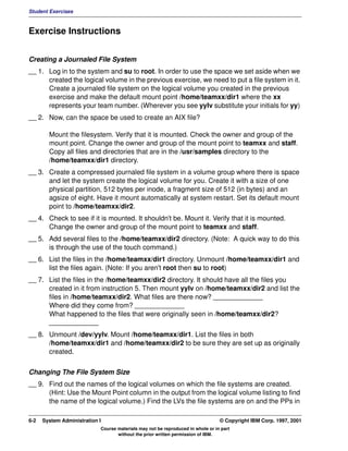 Student Exercises



Exercise Instructions


Creating a Journaled File System
__ 1. Log in to the system and su to root. In order to use the space we set aside when we
      created the logical volume in the previous exercise, we need to put a file system in it.
      Create a journaled file system on the logical volume you created in the previous
      exercise and make the default mount point /home/teamxx/dir1 where the xx
      represents your team number. (Wherever you see yylv substitute your initials for yy)
__ 2. Now, can the space be used to create an AIX file?

        Mount the filesystem. Verify that it is mounted. Check the owner and group of the
        mount point. Change the owner and group of the mount point to teamxx and staff.
        Copy all files and directories that are in the /usr/samples directory to the
        /home/teamxx/dir1 directory.
__ 3. Create a compressed journaled file system in a volume group where there is space
      and let the system create the logical volume for you. Create it with a size of one
      physical partition, 512 bytes per inode, a fragment size of 512 (in bytes) and an
      agsize of eight. Have it mount automatically at system restart. Set its default mount
      point to /home/teamxx/dir2.
__ 4. Check to see if it is mounted. It shouldn't be. Mount it. Verify that it is mounted.
      Change the owner and group of the mount point to teamxx and staff.
__ 5. Add several files to the /home/teamxx/dir2 directory. (Note: A quick way to do this
      is through the use of the touch command.)
__ 6. List the files in the /home/teamxx/dir1 directory. Unmount /home/teamxx/dir1 and
      list the files again. (Note: If you aren't root then su to root)
__ 7. List the files in the /home/teamxx/dir2 directory. It should have all the files you
      created in it from instruction 5. Then mount yylv on /home/teamxx/dir2 and list the
      files in /home/teamxx/dir2. What files are there now? _____________
      Where did they come from? _____________
      What happened to the files that were originally seen in /home/teamxx/dir2?
      _____________
__ 8. Unmount /dev/yylv. Mount /home/teamxx/dir1. List the files in both
      /home/teamxx/dir1 and /home/teamxx/dir2 to be sure they are set up as originally
      created.


Changing The File System Size
__ 9. Find out the names of the logical volumes on which the file systems are created.
      (Hint: Use the Mount Point column in the output from the logical volume listing to find
      the name of the logical volume.) Find the LVs the file systems are on and the PPs in

6-2   System Administration I                                                    © Copyright IBM Corp. 1997, 2001
                            Course materials may not be reproduced in whole or in part
                                   without the prior written permission of IBM.
 