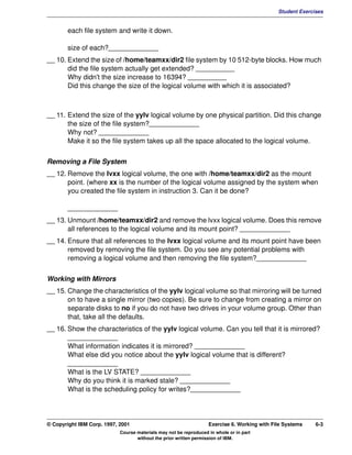 V1.0.1   BKM2MIF
                                                                                                       Student Exercises


                each file system and write it down.

                size of each?_____________
         __ 10. Extend the size of /home/teamxx/dir2 file system by 10 512-byte blocks. How much
                did the file system actually get extended? __________
                Why didn't the size increase to 16394? __________
                Did this change the size of the logical volume with which it is associated?



         __ 11. Extend the size of the yylv logical volume by one physical partition. Did this change
                the size of the file system?_____________
                Why not? _____________
                Make it so the file system takes up all the space allocated to the logical volume.


         Removing a File System
         __ 12. Remove the lvxx logical volume, the one with /home/teamxx/dir2 as the mount
                point. (where xx is the number of the logical volume assigned by the system when
                you created the file system in instruction 3. Can it be done?

                _____________
         __ 13. Unmount /home/teamxx/dir2 and remove the lvxx logical volume. Does this remove
                all references to the logical volume and its mount point? _____________
         __ 14. Ensure that all references to the lvxx logical volume and its mount point have been
                removed by removing the file system. Do you see any potential problems with
                removing a logical volume and then removing the file system?_____________


         Working with Mirrors
         __ 15. Change the characteristics of the yylv logical volume so that mirroring will be turned
                on to have a single mirror (two copies). Be sure to change from creating a mirror on
                separate disks to no if you do not have two drives in your volume group. Other than
                that, take all the defaults.
         __ 16. Show the characteristics of the yylv logical volume. Can you tell that it is mirrored?
                _____________
                What information indicates it is mirrored? _____________
                What else did you notice about the yylv logical volume that is different?
                _____________
                What is the LV STATE? _____________
                Why do you think it is marked stale? _____________
                What is the scheduling policy for writes?_____________




         © Copyright IBM Corp. 1997, 2001                                   Exercise 6. Working with File Systems    6-3
                                     Course materials may not be reproduced in whole or in part
                                            without the prior written permission of IBM.
 