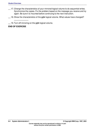 Student Exercises


__ 17. Change the characteristics of your mirrored logical volume to do sequential writes.
       Synchronize the copies. Fix the problem based on the message you receive and try
       again. Be sure it is mounted before continuing to the next instruction.
__ 18. Show the characteristics of the yylv logical volume. What values have changed?
       _____________
__ 19. Turn off mirroring on the yylv logical volume.
END OF EXERCISE




6-4   System Administration I                                                    © Copyright IBM Corp. 1997, 2001
                            Course materials may not be reproduced in whole or in part
                                   without the prior written permission of IBM.
 