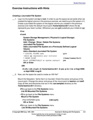 V1.0.1   BKM2MIF
                                                                                                       Student Exercises



         Exercise Instructions with Hints


         Creating a Journaled File System
         __ 1. Log in to the system and su to root. In order to use the space we set aside when we
               created the logical volume in the previous exercise, we need to put a file system in it.
               Create a journaled file system on the logical volume you created in the previous
               exercise and make the default mount point /home/teamxx/dir1 where the xx
               represents your team number. (Wherever you see yylv substitute your initials for yy)
                    •$ su
                    •# smit
                        System Storage Management ( Physical & Logical Storage)
                        File Systems
                        Add / Change / Show / Delete File Systems
                        Journaled File Systems
                        Add a Journaled File System on a Previously Defined Logical
                        Volume
                        Add a Standard Journaled File System
                        * LOGICAL VOLUME name                       yylv
                        (where yy represents your initials)
                        * MOUNT POINT                               [/home/teamxx/dir1]
                        Mount AUTOMATICALLY at system restart?      yes
                        OK or Enter
                     -OR-
                       -# crfs -v jfs -d yylv -m /home/teamxx/dir1 -A yes -p rw -t no -a frag=4096
                         -a nbpi=4096 -a ag=8
         __ 2. Now, can the space be used to create an AIX file?

                Mount the filesystem. Verify that it is mounted. Check the owner and group of the
                mount point. Change the owner and group of the mount point to teamxx and staff.
                Copy all files and directories that are in the /usr/samples directory to the
                /home/teamxx/dir1 directory.
                    •F3 to go back to the File Systems menu
                     List All Mounted File Systems
                    • F3 to go back to the File Systems menu
                      Mount a File System
                       -FILE SYSTEM name                          [/dev/yylv]
                         OK or Enter
                    •F3 to go back to the File Systems menu
                      List All Mounted File Systems

         © Copyright IBM Corp. 1997, 2001                                   Exercise 6. Working with File Systems    6-5
                                     Course materials may not be reproduced in whole or in part
                                            without the prior written permission of IBM.
 