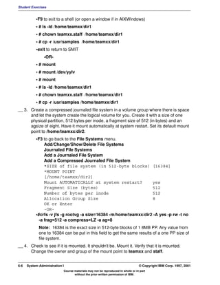 Student Exercises


           •F9 to exit to a shell (or open a window if in AIXWindows)
           • # ls -ld /home/teamxx/dir1
           • # chown teamxx.staff /home/teamxx/dir1
           • # cp -r /usr/samples /home/teamxx/dir1
           •exit to return to SMIT
                -OR-
           • # mount
           • # mount /dev/yylv
           • # mount
           • # ls -ld /home/teamxx/dir1
           • # chown teamxx.staff /home/teamxx/dir1
           • # cp -r /usr/samples /home/teamxx/dir1
__ 3. Create a compressed journaled file system in a volume group where there is space
      and let the system create the logical volume for you. Create it with a size of one
      physical partition, 512 bytes per inode, a fragment size of 512 (in bytes) and an
      agsize of eight. Have it mount automatically at system restart. Set its default mount
      point to /home/teamxx/dir2.
           •F3 to go back to the File Systems menu.
                Add/Change/Show/Delete File Systems
                Journaled File Systems
                Add a Journaled File System
                Add a Compressed Journaled File System
                *SIZE of file system (in 512-byte blocks) [16384]
                *MOUNT POINT
                [/home/teamxx/dir2]
                Mount AUTOMATICALLY at system restart?              yes
                Fragment Size (bytes)                               512
                Number of bytes per inode                           512
                Allocation Group Size                               8
                OK or Enter
                -OR-
           •#crfs -v jfs -g rootvg -a size=16384 -m/home/teamxx/dir2 -A yes -p rw -t no
             -a frag=512 -a compress=LZ -a ag=8
             Note: 16384 is the exact size in 512-byte blocks of 1 8MB PP. Any value from
             one to 16384 can be put in this field to get the same results of a one PP size of
             file system.
__ 4. Check to see if it is mounted. It shouldn't be. Mount it. Verify that it is mounted.
      Change the owner and group of the mount point to teamxx and staff.


6-6   System Administration I                                                    © Copyright IBM Corp. 1997, 2001
                            Course materials may not be reproduced in whole or in part
                                   without the prior written permission of IBM.
 