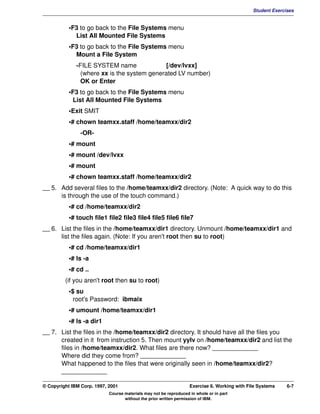 V1.0.1   BKM2MIF
                                                                                                       Student Exercises


                    •F3 to go back to the File Systems menu
                      List All Mounted File Systems
                    •F3 to go back to the File Systems menu
                      Mount a File System
                       -FILE SYSTEM name               [/dev/lvxx]
                         (where xx is the system generated LV number)
                         OK or Enter
                    •F3 to go back to the File Systems menu
                     List All Mounted File Systems
                    •Exit SMIT
                    •# chown teamxx.staff /home/teamxx/dir2
                        -OR-
                    •# mount
                    •# mount /dev/lvxx
                    •# mount
                    •# chown teamxx.staff /home/teamxx/dir2
         __ 5. Add several files to the /home/teamxx/dir2 directory. (Note: A quick way to do this
               is through the use of the touch command.)
                    •# cd /home/teamxx/dir2
                    •# touch file1 file2 file3 file4 file5 file6 file7
         __ 6. List the files in the /home/teamxx/dir1 directory. Unmount /home/teamxx/dir1 and
               list the files again. (Note: If you aren't root then su to root)
                    •# cd /home/teamxx/dir1
                    •# ls -a
                    •# cd ..
                  (if you aren't root then su to root)
                    •$ su
                      root's Password: ibmaix
                    •# umount /home/teamxx/dir1
                    •# ls -a dir1
         __ 7. List the files in the /home/teamxx/dir2 directory. It should have all the files you
               created in it from instruction 5. Then mount yylv on /home/teamxx/dir2 and list the
               files in /home/teamxx/dir2. What files are there now? _____________
               Where did they come from? _____________
               What happened to the files that were originally seen in /home/teamxx/dir2?
               _____________

         © Copyright IBM Corp. 1997, 2001                                   Exercise 6. Working with File Systems    6-7
                                     Course materials may not be reproduced in whole or in part
                                            without the prior written permission of IBM.
 
