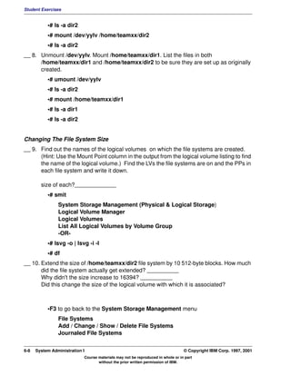 Student Exercises


           •# ls -a dir2
           •# mount /dev/yylv /home/teamxx/dir2
           •# ls -a dir2
__ 8. Unmount /dev/yylv. Mount /home/teamxx/dir1. List the files in both
      /home/teamxx/dir1 and /home/teamxx/dir2 to be sure they are set up as originally
      created.
           •# umount /dev/yylv
           •# ls -a dir2
           •# mount /home/teamxx/dir1
           •# ls -a dir1
           •# ls -a dir2


Changing The File System Size
__ 9. Find out the names of the logical volumes on which the file systems are created.
      (Hint: Use the Mount Point column in the output from the logical volume listing to find
      the name of the logical volume.) Find the LVs the file systems are on and the PPs in
      each file system and write it down.

        size of each?_____________
           •# smit
                System Storage Management (Physical & Logical Storage)
                Logical Volume Manager
                Logical Volumes
                List All Logical Volumes by Volume Group
                -OR-
           •# lsvg -o | lsvg -i -l
           •# df
__ 10. Extend the size of /home/teamxx/dir2 file system by 10 512-byte blocks. How much
       did the file system actually get extended? __________
       Why didn't the size increase to 16394? __________
       Did this change the size of the logical volume with which it is associated?



           •F3 to go back to the System Storage Management menu
                File Systems
                Add / Change / Show / Delete File Systems
                Journaled File Systems


6-8   System Administration I                                                    © Copyright IBM Corp. 1997, 2001
                            Course materials may not be reproduced in whole or in part
                                   without the prior written permission of IBM.
 