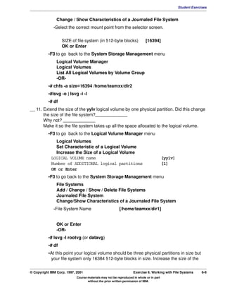V1.0.1   BKM2MIF
                                                                                                           Student Exercises


                        Change / Show Characteristics of a Journaled File System
                       -Select the correct mount point from the selector screen.


                            SIZE of file system (in 512-byte blocks)                 [16394]
                            OK or Enter
                    •F3 to go back to the System Storage Management menu
                        Logical Volume Manager
                        Logical Volumes
                        List All Logical Volumes by Volume Group
                        -OR-
                    •# chfs -a size=16394 /home/teamxx/dir2
                    •#lsvg -o | lsvg -i -l
                    •# df
         __ 11. Extend the size of the yylv logical volume by one physical partition. Did this change
                the size of the file system?_____________
                Why not? _____________
                Make it so the file system takes up all the space allocated to the logical volume.
                    •F3 to go back to the Logical Volume Manager menu
                       Logical Volumes
                       Set Characteristic of a Logical Volume
                       Increase the Size of a Logical Volume
                     LOGICAL VOLUME name                                                          [yylv]
                     Number of ADDITIONAL logical partitions                                      [1]
                     OK or Enter
                    •F3 to go back to the System Storage Management menu
                        File Systems
                        Add / Change / Show / Delete File Systems
                        Journaled File System
                        Change/Show Characteristics of a Journaled File System
                       -File System Name                          [/home/teamxx/dir1]


                        OK or Enter
                        -OR-
                    •# lsvg -l rootvg (or datavg)
                    •# df
                    •At this point your logical volume should be three physical partitions in size but
                     your file system only 16384 512-byte blocks in size. Increase the size of the


         © Copyright IBM Corp. 1997, 2001                                   Exercise 6. Working with File Systems        6-9
                                     Course materials may not be reproduced in whole or in part
                                            without the prior written permission of IBM.
 