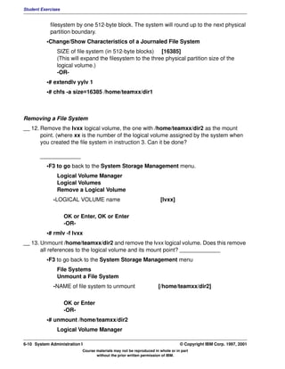 Student Exercises


            filesystem by one 512-byte block. The system will round up to the next physical
            partition boundary.
          •Change/Show Characteristics of a Journaled File System
               SIZE of file system (in 512-byte blocks) [16385]
               (This will expand the filesystem to the three physical partition size of the
               logical volume.)
               -OR-
          •# extendlv yylv 1
          •# chfs -a size=16385 /home/teamxx/dir1



Removing a File System
__ 12. Remove the lvxx logical volume, the one with /home/teamxx/dir2 as the mount
       point. (where xx is the number of the logical volume assigned by the system when
       you created the file system in instruction 3. Can it be done?

       _____________
          •F3 to go back to the System Storage Management menu.
               Logical Volume Manager
               Logical Volumes
               Remove a Logical Volume
              -LOGICAL VOLUME name                                   [lvxx]


                    OK or Enter, OK or Enter
                    -OR-
          •# rmlv -f lvxx
__ 13. Unmount /home/teamxx/dir2 and remove the lvxx logical volume. Does this remove
       all references to the logical volume and its mount point? _____________
          •F3 to go back to the System Storage Management menu
               File Systems
               Unmount a File System
              -NAME of file system to unmount                       [/home/teamxx/dir2]


                    OK or Enter
                    -OR-
          •# unmount /home/teamxx/dir2
               Logical Volume Manager

6-10 System Administration I                                                    © Copyright IBM Corp. 1997, 2001
                           Course materials may not be reproduced in whole or in part
                                  without the prior written permission of IBM.
 