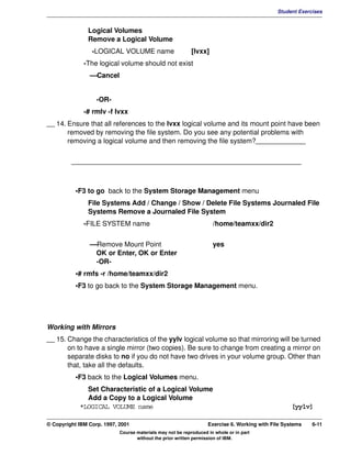 V1.0.1   BKM2MIF
                                                                                                       Student Exercises


                        Logical Volumes
                        Remove a Logical Volume
                          -LOGICAL VOLUME name                       [lvxx]
                       -The logical volume should not exist
                         —Cancel


                            -OR-
                       -# rmlv -f lvxx
         __ 14. Ensure that all references to the lvxx logical volume and its mount point have been
                removed by removing the file system. Do you see any potential problems with
                removing a logical volume and then removing the file system?_____________


                  ____________________________________________________________



                    •F3 to go back to the System Storage Management menu
                        File Systems Add / Change / Show / Delete File Systems Journaled File
                        Systems Remove a Journaled File System
                       -FILE SYSTEM name                                      /home/teamxx/dir2

                         —Remove Mount Point                                  yes
                          OK or Enter, OK or Enter
                          -OR-
                    •# rmfs -r /home/teamxx/dir2
                    •F3 to go back to the System Storage Management menu.




         Working with Mirrors
         __ 15. Change the characteristics of the yylv logical volume so that mirroring will be turned
                on to have a single mirror (two copies). Be sure to change from creating a mirror on
                separate disks to no if you do not have two drives in your volume group. Other than
                that, take all the defaults.
                    •F3 back to the Logical Volumes menu.
                       Set Characteristic of a Logical Volume
                       Add a Copy to a Logical Volume
                     *LOGICAL VOLUME name                                                                   [yylv]

         © Copyright IBM Corp. 1997, 2001                                   Exercise 6. Working with File Systems   6-11
                                     Course materials may not be reproduced in whole or in part
                                            without the prior written permission of IBM.
 