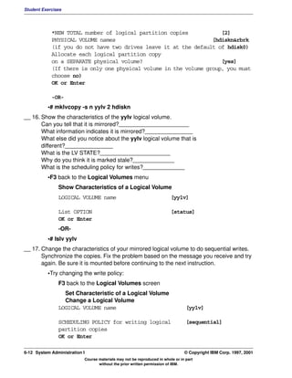 Student Exercises




            *NEW TOTAL number of logical partition copies            [2]
            PHYSICAL VOLUME names                                 [hdiskn&rbrk
            (if you do not have two drives leave it at the default of hdisk0)
            Allocate each logical partition copy
            on a SEPARATE physical volume?                           [yes]
            (If there is only one physical volume in the volume group, you must
            choose no)
            OK or Enter

            -OR-
          •# mklvcopy -s n yylv 2 hdiskn
__ 16. Show the characteristics of the yylv logical volume.
       Can you tell that it is mirrored?______________________
       What information indicates it is mirrored?_______________
       What else did you notice about the yylv logical volume that is
       different?_______________
       What is the LV STATE?______________________
       Why do you think it is marked stale?_____________
       What is the scheduling policy for writes?_____________
          •F3 back to the Logical Volumes menu
               Show Characteristics of a Logical Volume
               LOGICAL VOLUME name                                       [yylv]

               List OPTION                                               [status]
               OK or Enter
               -OR-
          •# lslv yylv
__ 17. Change the characteristics of your mirrored logical volume to do sequential writes.
       Synchronize the copies. Fix the problem based on the message you receive and try
       again. Be sure it is mounted before continuing to the next instruction.
          •Try changing the write policy:
               F3 back to the Logical Volumes screen
                 Set Characteristic of a Logical Volume
                 Change a Logical Volume
               LOGICAL VOLUME name                                               [yylv]

               SCHEDULING POLICY for writing logical                             [sequential]
               partition copies
               OK or Enter

6-12 System Administration I                                                    © Copyright IBM Corp. 1997, 2001
                           Course materials may not be reproduced in whole or in part
                                  without the prior written permission of IBM.
 