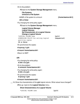 V1.0.1   BKM2MIF
                                                                                                        Student Exercises


                    •To fix the problem:
                         F3 back to the System Storage Management menu.
                            File Systems
                            Unmount a File System
                       -NAME of file system to unmount                                            [/home/teamxx/dir1]
                       -OK or Enter
                    •Try changing the write policy again:
                         F3 back to the System Storage Management menu.
                          Logical Volume Manager
                          Logical Volumes
                          Set Characteristic of a Logical Volume
                          Change a Logical Volume
                     *LOGICAL VOLUME name                                                 [yylv]
                     SCHEDULING POLICY for writing logical                                [sequential]
                     partition copies
                     OK or Enter
                    •To synchronize the copies:
                    •# syncvg -l yylv
                    •# mount /home/teamxx/dir1
                    •Return to SMIT

                  -OR-
                    •Try changing the write policy:
                      # chlv -d s yylv
                    •To fix the problem:
                      # unmount /home/teamxx/dir1
                    •Try changing the write policy again:
                      # chlv -d s yylv
                    •To synchronize the copies:
                      # syncvg -l yylv
                    •# mount /home/teamxx/dir1
         __ 18. Show the characteristics of the yylv logical volume. What values have changed?
                    •F3 to go back to the Logical Volumes menu.
                         Show Characteristics of a Logical Volume
                         *LOGICAL VOLUME name                                           [yylv]



         © Copyright IBM Corp. 1997, 2001                                   Exercise 6. Working with File Systems    6-13
                                     Course materials may not be reproduced in whole or in part
                                            without the prior written permission of IBM.
 