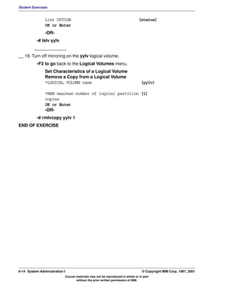 Student Exercises


               List OPTION                                                    [status]
               OK or Enter
               -OR-
          •# lslv yylv
         _____________
__ 19. Turn off mirroring on the yylv logical volume.
          •F3 to go back to the Logical Volumes menu.
               Set Characteristics of a Logical Volume
               Remove a Copy from a Logical Volume
               *LOGICAL VOLUME name                                            [yylv]

               *NEW maximum number of logical partition [1]
               copies
               OK or Enter
               -OR-
          •# rmlvcopy yylv 1
END OF EXERCISE




6-14 System Administration I                                                    © Copyright IBM Corp. 1997, 2001
                           Course materials may not be reproduced in whole or in part
                                  without the prior written permission of IBM.
 