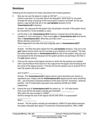 V1.0.1   BKM2MIF
                                                                                                       Student Exercises



         Solutions
         Following are the solutions for those instructions that include questions:
         2.     Now can we use the space to create an AIX file? _____________
                Check to see that it is mounted. Mount the filesystem. Verify that it is mounted.
                Change the owner and group of the mount point to teamxx and staff. As the user
                teamxx, copy all files that are in the /usr/samples directory to the
                /home/teamxx/dir1 directory.
                Answer: No, because the file system has not yet been mounted. A file system has to
                be mounted for it to be available to users.
         7.     List the files in the /home/teamxx/dir2 directory. It should have all the files you
                created in it from instruction 5. Then mount yylv on /home/teamxx/dir2 and list the
                files in /home/teamxx/dir2. What files are there now? _____________
                Where did they come from? _____________
                What happened to the files that were originally seen in /home/teamxx/dir2?
                _____________
                Answer: The files that were copied from the /usr/samples directory. They are in the
                yylv logical volume which can be mounted at any directory on the system. The files
                that were originally seen in /home/teamxx/dir2 are still on the system, they just can't
                be accessed at this time because the file system pointers are pointing to the files in
                the yylv logical volume.
         9.     Find out the names of the logical volumes on which the file systems are created.
                (Hint: Use the Mount Point column in the output from the logical volume listing to find
                the name of the logical volume.) Find the LVs the file systems are on and the PPs in
                each file system and write it down.

                size of each? _____________
                Answer: The /home/teamxx/dir1 logical volume name should be yylv (where yy
                represents your initials) and the /home/teamxx/dir2 logical volume name should be
                lv01. yylv should be 2 physical partitions at this point and lv01 should be 1 physical
                partition. The 512-byte block equivalent size would be 32768 and 16384
                respectively.
         10.    Extend the size of /home/teamxx/dir2 file system by 10 - 512-byte blocks.
                How much did the file system actually get extended? _____________
                Why didn't the size increase to 16394?_____________
                Did this change the size of the logical volume with which it is associated?
                _____________
                Why? _____________
                Answer: The file system actually got extended by 16384 512-byte blocks because
                the system allocates disk space in increments of physical partitions. With a 4MB



         © Copyright IBM Corp. 1997, 2001                                   Exercise 6. Working with File Systems   6-15
                                     Course materials may not be reproduced in whole or in part
                                            without the prior written permission of IBM.
 