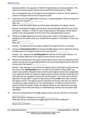 Student Exercises


       physical partition, this equates to 16384 512-byte blocks per physical partition. The
       total size of the file system should now be 32768 512-byte blocks or 16MB.
       Yes, it changed the size of the logical volume because in order for the file system to
       expand, the logical volume has to expand as well.
11.    Extend the size of the yylv logical volume by 1 physical partition. Did this change the
       size of the file system?_____________
       Why not? _____________
       Make it so the file system takes up all the space allocated to the logical volume.
       Answer: Extending the logical volume does not automatically extend the size of the
       file system. However, in order for users to get access to that space, the file system
       needs to then be expanded to fill the rest of the expanded logical volume.
12.    Remove the lvxx logical volume (where xx is the number of the logical volume
       assigned by the system when you created the file system in instruction 3.) Can it be
       done? _____________
       Why not? _____________
       Answer: No. Because the file system related to the logical volume is mounted.
13.    Unmount /home/teamxx/dir2 and remove the lvxx logical volume. Does this remove
       all references to the logical volume and its mount point? _____________
       Answer: No, because the /etc/filesystem file still has the file system stanza in it
       which includes reference to the logical volume and the mount point.
14.    Remove all references to the logical volume and its mount point by removing the file
       system. Do you see any potential problems with removing a logical volume and then
       removing the file system? _____________
       Answer: Yes, because if you remove the logical volume and forget to either remove
       the entry in the /etc/filesystem file or remove the file system through SMIT, you
       could create another filesystem that uses the same logical volume name (especially
       if you allow the system to create the logical volume names) and then remember at a
       later date that you needed to remove the old file system. If you then do the remove
       operation through SMIT it uses the high level command rmfs which also removes
       the logical volume. The logical volume it would be removing is the new one which is
       not what you really wanted to do. For most situations, it is best to remove the file
       system and let the system remove the logical volume for you rather than removing
       the logical volume first and relying on remembering to remove the file system right
       afterwards.
16.    Show the characteristics of the yylv logical volume. Can you tell that it is mirrored?
       _____________
       What information indicates it is mirrored? _____________
       What else did you notice about the yylv logical volume that is different?
       _____________
       What is the LV STATE? _____________


6-16 System Administration I                                                    © Copyright IBM Corp. 1997, 2001
                           Course materials may not be reproduced in whole or in part
                                  without the prior written permission of IBM.
 