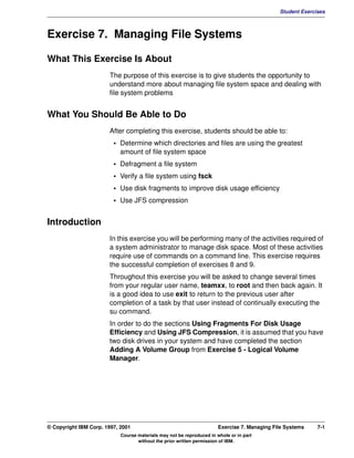 V1.0.1   BKM2MIF
                                                                                                       Student Exercises



         Exercise 7. Managing File Systems

         What This Exercise Is About
                                The purpose of this exercise is to give students the opportunity to
                                understand more about managing file system space and dealing with
                                file system problems


         What You Should Be Able to Do
                                After completing this exercise, students should be able to:
                                  • Determine which directories and files are using the greatest
                                    amount of file system space
                                  • Defragment a file system
                                  • Verify a file system using fsck
                                  • Use disk fragments to improve disk usage efficiency
                                  • Use JFS compression


         Introduction
                                In this exercise you will be performing many of the activities required of
                                a system administrator to manage disk space. Most of these activities
                                require use of commands on a command line. This exercise requires
                                the successful completion of exercises 8 and 9.
                                Throughout this exercise you will be asked to change several times
                                from your regular user name, teamxx, to root and then back again. It
                                is a good idea to use exit to return to the previous user after
                                completion of a task by that user instead of continually executing the
                                su command.
                                In order to do the sections Using Fragments For Disk Usage
                                Efficiency and Using JFS Compression, it is assumed that you have
                                two disk drives in your system and have completed the section
                                Adding A Volume Group from Exercise 5 - Logical Volume
                                Manager.




         © Copyright IBM Corp. 1997, 2001                                       Exercise 7. Managing File Systems    7-1
                                     Course materials may not be reproduced in whole or in part
                                            without the prior written permission of IBM.
 