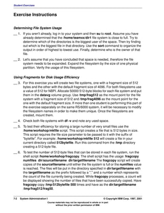Student Exercises



Exercise Instructions


Determining File System Usage
__ 1. If you aren't already, log in to your system and then su to root. Assume you have
      already determined that the /home/teamxx/dir1 file system is close to full. Try to
      determine which of the directories is the biggest user of the space. Then try finding
      out which is the biggest file in that directory. Use the sort command to organize the
      output in order of highest to lowest use. Finally, determine who is the owner of that
      file.
__ 2. Let's assume that you have concluded that space is needed, therefore the file
      system needs to be expanded. Expand the filesystem by the size of one physical
      partition. Verify the usage of this filesystem.


Using Fragments for Disk Usage Efficiency
__ 3. For this exercise you will create two file systems, one with a fragment size of 512
      bytes and the other with the default fragment size of 4096. For both filesystems use
      a value of 512 for NBPI. Allocate 50000 512-byte blocks for each file system and put
      them in the datavg volume group. Use /tmp/frag512 as the mount point for the file
      system with a fragment size of 512 and /tmp/frag4096 as the mount point for the
      one with the default fragment size. If more than one student is performing this part of
      the exercise separately on the same RS/6000 system, it will be necessary to modify
      the filesystem names in order to make them unique. Once the filesystems are
      created, mount them.
__ 4. Check both file systems with df -v and note any used space.
__ 5. To test their efficiency for storing a large number of very small files use the
      /home/workshop/mkfile script. This script creates a file that is 512 bytes in size.
      This script requires the file size parameter to be passed to it with the suffix of
      "bytefile". For example: /home/workshop/mkfile 512 will create a file in your
      current directory called 512bytefile. Run this command from the /tmp directory
      creating a 512-byte file.
__ 6. To test the number of 512-byte files that can be stored in each file system, run the
      shell script /home/workshop/fragcopy. The shell script has the usage: fragcopy
      numfiles dir/sourcefilename dir/targetfilename The fragcopy script will create
      copies of the sourcefilename until either the file system is full or the numfiles value
      is reached. The files will be put in the directory specified in dir/targetfilename with
      the targetfilename as the prefix followed by a "." and a number which represents
      the count of the file currently being created. While fragcopy processes, a count will
      be displayed showing the number of files that have been successfully copied. Have
      fragcopy copy /tmp/512bytefile 500 times and have as the dir/targetfilename
      /tmp/frag512/frag50.


7-2   System Administration I                                                    © Copyright IBM Corp. 1997, 2001
                            Course materials may not be reproduced in whole or in part
                                   without the prior written permission of IBM.
 