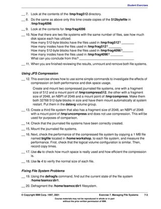 V1.0.1   BKM2MIF
                                                                                                       Student Exercises


         __ 7. Look at the contents of the /tmp/frag512 directory.
         __ 8. Do the same as above only this time create copies of the 512bytefile in
               /tmp/frag4096
         __ 9. Look at the contents for /tmp/frag4096
         __ 10. Now that there are two file systems with the same number of files, see how much
                disk space each has utilized.
                How many 512-byte blocks have the files used in /tmp/frag512? _______
                How many inodes have the files used in /tmp/frag512? _______
                How many 512-byte blocks have the files used in /tmp/frag4096?______
                How many inodes have the files used in /tmp/frag4096? _______
                What can you conclude from this? _______________________________
         __ 11. When you are finished reviewing the results, unmount and remove both file systems.


         Using JFS Compression
         __ 12. This exercise shows how to use some simple commands to investigate the effects of
                compression on both performance and disk space usage.
                  Create and mount two compressed journaled file systems, one with a fragment
                  size of 512 and a mount point of /tmp/compress512, the other with a fragment
                  size of 2048, an NBPI of 2048 and a mount point of /tmp/compress. Make them
                  both 32768 512-byte blocks in size and have them mount automatically at system
                  restart. Put them in the datavg volume group.
         __ 13. Create a third file system that also has a fragment size of 2048, an NBPI of 2048
                with a mount point of /tmp/uncompress and does not use compression. This will be
                used for purposes of comparison.
         __ 14. Check that the journaled file systems have been correctly created.
         __ 15. Mount the journaled file systems.
         __ 16. Next, check the performance of the compressed file system by copying a 1 MB file
                named bigfile located in /home/workshop, to each file system, and measure the
                performance. First, check that the logical volume configuration is similar. Then,
                record copy times.
         __ 17. Use du to check how much space is really used and how efficient the compression
                is.
         __ 18. Use ls -l to verify the normal size of each file.


         Fixing File System Problems
         __ 19. Using the defragfs command, find out the current state of the file system
                /home/teamxx/dir1.
         __ 20. Defragment the /home/teamxx/dir1 filesystem.

         © Copyright IBM Corp. 1997, 2001                                       Exercise 7. Managing File Systems    7-3
                                     Course materials may not be reproduced in whole or in part
                                            without the prior written permission of IBM.
 
