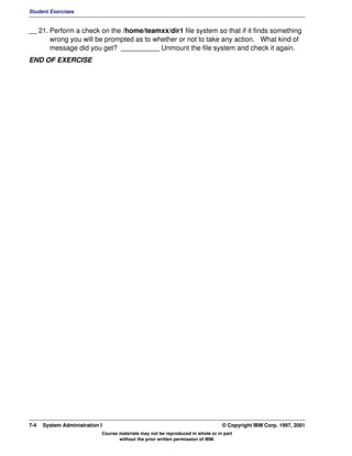 Student Exercises


__ 21. Perform a check on the /home/teamxx/dir1 file system so that if it finds something
       wrong you will be prompted as to whether or not to take any action. What kind of
       message did you get? __________ Unmount the file system and check it again.
END OF EXERCISE




7-4   System Administration I                                                    © Copyright IBM Corp. 1997, 2001
                            Course materials may not be reproduced in whole or in part
                                   without the prior written permission of IBM.
 