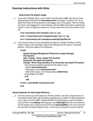V1.0.1   BKM2MIF
                                                                                                       Student Exercises



         Exercise Instructions with Hints

                  Determining File System Usage
         __ 1. If you aren't already, log in to your system and then su to root. Assume you have
               already determined that the /home/teamxx/dir1 file system is close to full. Try to
               determine which of the directories is the biggest user of the space. Then try finding
               out which is the biggest file in that directory. Use the sort command to organize the
               output in order of highest to lowest use. Finally, determine who is the owner of that
               file.
                    •# du /home/teamxx/dir1/samples | sort -nr | pg
                    •# du -a /home/teamxx/dir1/samples/snmpd | sort -nr | pg
                    •# ls -l /home/teamxx/dir1/samples/snmpd/dpi2/dpi20ref.txt
         __ 2. Let's assume that you have concluded that space is needed, therefore, the file
               system needs to be expanded. Expand the filesystem by the size of 1 physical
               partition. Verify the usage of this filesystem.
                    •# smit
                        System Storage Management (Physical & Logical Storage)
                        File Systems
                        Add / Change / Show / Delete File Systems
                        Enhanced Journaled File Systems
                        Change / Show Characteristics of an Enhanced Journaled File System
                         -You will be prompted to provide the file system name.
                           Select /home/teamxx/dir1.
                           File system name /home/teamxx/dir1
                           SIZE of file system (in 512-byte blocks) 65536 Enter
                         -Press F10 to exit SMIT
                         -# df
                            -OR-
                    •# chfs -a size=65536 /home/teamxx/dir1
                    •# df


         Using Fragments for Disk Usage Efficiency
         __ 3. For this exercise you will create two JFS file systems, one with a fragment size of
               512 bytes and the other with the default fragment size of 4096. For both filesystems
               use a value of 512 for NBPI. Allocate 50000 512-byte blocks for each file system
               and put them in the datavg volume group. Use /tmp/frag512 as the mount point for
               the file system with a fragment size of 512 and /tmp/frag4096 as the mount point for
               the one with the default fragment size. If more than one student is performing this


         © Copyright IBM Corp. 1997, 2001                                       Exercise 7. Managing File Systems    7-5
                                     Course materials may not be reproduced in whole or in part
                                            without the prior written permission of IBM.
 