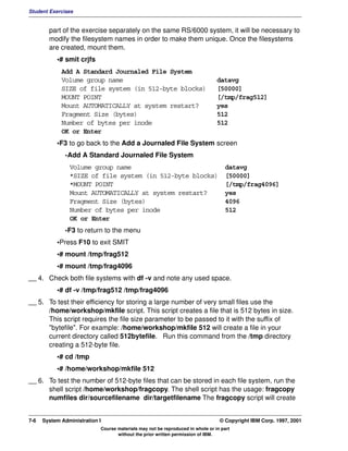 Student Exercises


        part of the exercise separately on the same RS/6000 system, it will be necessary to
        modify the filesystem names in order to make them unique. Once the filesystems
        are created, mount them.
           •# smit crjfs
             Add A Standard Journaled File System
             Volume group name                                                  datavg
             SIZE of file system (in 512-byte blocks)                           [50000]
             MOUNT POINT                                                        [/tmp/frag512]
             Mount AUTOMATICALLY at system restart?                             yes
             Fragment Size (bytes)                                              512
             Number of bytes per inode                                          512
             OK or Enter
           •F3 to go back to the Add a Journaled File System screen
              -Add A Standard Journaled File System
                Volume group name                                                  datavg
                *SIZE of file system (in 512-byte blocks)                          [50000]
                *MOUNT POINT                                                       [/tmp/frag4096]
                Mount AUTOMATICALLY at system restart?                             yes
                Fragment Size (bytes)                                              4096
                Number of bytes per inode                                          512
                OK or Enter
              -F3 to return to the menu
           •Press F10 to exit SMIT
           •# mount /tmp/frag512
           •# mount /tmp/frag4096
__ 4. Check both file systems with df -v and note any used space.
           •# df -v /tmp/frag512 /tmp/frag4096
__ 5. To test their efficiency for storing a large number of very small files use the
      /home/workshop/mkfile script. This script creates a file that is 512 bytes in size.
      This script requires the file size parameter to be passed to it with the suffix of
      "bytefile". For example: /home/workshop/mkfile 512 will create a file in your
      current directory called 512bytefile. Run this command from the /tmp directory
      creating a 512-byte file.
           •# cd /tmp
           •# /home/workshop/mkfile 512
__ 6. To test the number of 512-byte files that can be stored in each file system, run the
      shell script /home/workshop/fragcopy. The shell script has the usage: fragcopy
      numfiles dir/sourcefilename dir/targetfilename The fragcopy script will create


7-6   System Administration I                                                    © Copyright IBM Corp. 1997, 2001
                            Course materials may not be reproduced in whole or in part
                                   without the prior written permission of IBM.
 
