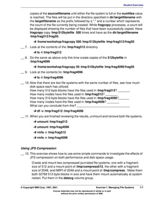 V1.0.1   BKM2MIF
                                                                                                       Student Exercises


                copies of the sourcefilename until either the file system is full or the numfiles value
                is reached. The files will be put in the directory specified in dir/targetfilename with
                the targetfilename as the prefix followed by a "." and a number which represents
                the count of the file currently being created. While fragcopy processes, a count will
                be displayed showing the number of files that have been successfully copied. Have
                fragcopy copy /tmp/512bytefile 500 times and have as the dir/targetfilename
                /tmp/frag512/frag50.
                    •# /home/workshop/fragcopy 500 /tmp/512bytefile /tmp/frag512/frag50
         __ 7. Look at the contents of the /tmp/frag512 directory.
                    •# ls -l /tmp/frag512
         __ 8. Do the same as above only this time create copies of the 512bytefile in
               /tmp/frag4096
                    •# /home/workshop/fragcopy 50 /tmp/512bytefile /tmp/frag4096/frag50
         __ 9. Look at the contents for /tmp/frag4096
                    •# ls -l /tmp/frag4096
         __ 10. Now that there are two file systems with the same number of files, see how much
                disk space each has utilized.
                How many 512-byte blocks have the files used in /tmp/frag512? _______
                How many inodes have the files used in /tmp/frag512? _______
                How many 512-byte blocks have the files used in /tmp/frag4096?______
                How many inodes have the files used in /tmp/frag4096? _______
                What can you conclude from this? _______________________________
                    •# df -v /tmp/frag512 /tmp/frag4096
         __ 11. When you are finished reviewing the results, unmount and remove both file systems.
                    •# umount /tmp/frag512
                    •# umount /tmp/frag4096
                    •# rmfs -r /tmp/frag512
                    •# rmfs -r /tmp/frag4096


         Using JFS Compression
         __ 12. This exercise shows how to use some simple commands to investigate the effects of
                JFS compression on both performance and disk space usage.
                  Create and mount two compressed journaled file systems, one with a fragment
                  size of 512 and a mount point of /tmp/compress512, the other with a fragment
                  size of 2048, and NBPI of 2048 and a mount point of /tmp/compress. Make them
                  both 32768 512-byte blocks in size and have them mount automatically at system
                  restart. Put them in the datavg volume group.


         © Copyright IBM Corp. 1997, 2001                                       Exercise 7. Managing File Systems    7-7
                                     Course materials may not be reproduced in whole or in part
                                            without the prior written permission of IBM.
 