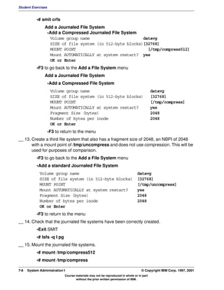 Student Exercises


           •# smit crfs
                Add a Journaled File System
                 -Add a Compressed Journaled File System
                  Volume group name                       datavg
                  SIZE of file system (in 512-byte blocks)[32768]
                  MOUNT POINT                               [/tmp/compress512]
                  Mount AUTOMATICALLY at system restart? yes
                  OK or Enter
           •F3 to go back to the Add a File System menu
                Add a Journaled File System
                    -Add a Compressed File System
                     Volume group name                                                    datavg
                     SIZE of file system (in 512-byte blocks)                             [32768]
                     MOUNT POINT                                                          [/tmp/compress]
                     Mount AUTOMATICALLY at system restart?                               yes
                     Fragment Size (bytes)                                                2048
                     Number of bytes per inode                                            2048
                     OK or Enter
                    -F3 to return to the menu
__ 13. Create a third file system that also has a fragment size of 2048, an NBPI of 2048
       with a mount point of /tmp/uncompress and does not use compression. This will be
       used for purposes of comparison.
           •F3 to go back to the Add a File System menu
           •Add a standard Journaled File System
             Volume group name                                                 datavg
             SIZE of file system (in 512-byte blocks)                          [32768]
             MOUNT POINT                                                       [/tmp/uncompress]
             Mount AUTOMATICALLY at system restart?                            yes
             Fragment Size (bytes)                                             2048
             Number of bytes per inode                                         2048
             OK or Enter
           •F3 to return to the menu
__ 14. Check that the journaled file systems have been correctly created.
           •Exit SMIT
           •# lsfs -q l pg
__ 15. Mount the journaled file systems.
           •# mount /tmp/compress512
           •# mount /tmp/compress

7-8   System Administration I                                                     © Copyright IBM Corp. 1997, 2001
                             Course materials may not be reproduced in whole or in part
                                    without the prior written permission of IBM.
 