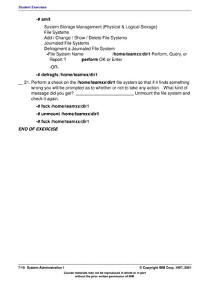 Student Exercises


          •# smit
               System Storage Management (Physical & Logical Storage)
               File Systems
               Add / Change / Show / Delete File Systems
               Journaled File Systems
               Defragment a Journaled File System
                -File System Name                 /home/teamxx/dir1 Perform, Query, or
                  Report ?        perform OK or Enter
                    -OR-
          •# defragfs /home/teamxx/dir1
__ 21. Perform a check on the /home/teamxx/dir1 file system so that if it finds something
       wrong you will be prompted as to whether or not to take any action. What kind of
       message did you get? ________________________ Unmount the file system and
       check it again.
          •# fsck /home/teamxx/dir1
          •# unmount /home/teamxx/dir1
          •# fsck /home/teamxx/dir1
END OF EXERCISE




7-10 System Administration I                                                    © Copyright IBM Corp. 1997, 2001
                           Course materials may not be reproduced in whole or in part
                                  without the prior written permission of IBM.
 