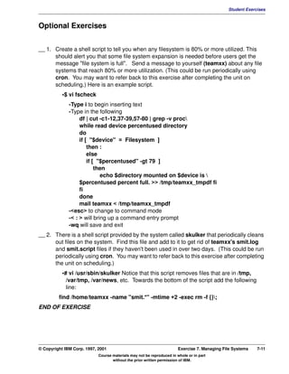 V1.0.1   BKM2MIF
                                                                                                       Student Exercises



         Optional Exercises


         __ 1. Create a shell script to tell you when any filesystem is 80% or more utilized. This
               should alert you that some file system expansion is needed before users get the
               message "file system is full". Send a message to yourself (teamxx) about any file
               systems that reach 80% or more utilization. (This could be run periodically using
               cron. You may want to refer back to this exercise after completing the unit on
               scheduling.) Here is an example script.
                    •$ vi fscheck
                       -Type i to begin inserting text
                       -Type in the following
                            df | cut -c1-12,37-39,57-80 | grep -v proc
                            while read device percentused directory
                            do
                            if [ "$device" = Filesystem ]
                                then :
                                else
                                if [ "$percentused" -gt 79 ]
                                    then
                                      echo $directory mounted on $device is 
                            $percentused percent full. >> /tmp/teamxx_tmpdf fi
                            fi
                            done
                            mail teamxx < /tmp/teamxx_tmpdf
                       -<esc> to change to command mode
                       -< : > will bring up a command entry prompt
                       -wq will save and exit
         __ 2. There is a shell script provided by the system called skulker that periodically cleans
               out files on the system. Find this file and add to it to get rid of teamxx's smit.log
               and smit.script files if they haven't been used in over two days. (This could be run
               periodically using cron. You may want to refer back to this exercise after completing
               the unit on scheduling.)
                    •# vi /usr/sbin/skulker Notice that this script removes files that are in /tmp,
                      /var/tmp, /var/news, etc. Towards the bottom of the script add the following
                      line:
                  find /home/teamxx -name "smit.*" -mtime +2 -exec rm -f {};
         END OF EXERCISE




         © Copyright IBM Corp. 1997, 2001                                       Exercise 7. Managing File Systems   7-11
                                     Course materials may not be reproduced in whole or in part
                                            without the prior written permission of IBM.
 