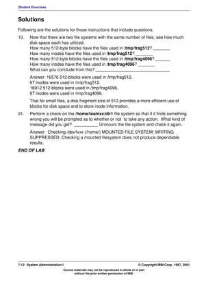 Student Exercises



Solutions
Following are the solutions for those instructions that include questions:
10.    Now that there are two file systems with the same number of files, see how much
       disk space each has utilized.
       How many 512-byte blocks have the files used in /tmp/frag512? _______
       How many inodes have the files used in /tmp/frag512? _______
       How many 512-byte blocks have the files used in /tmp/frag4096? ______
       How many inodes have the files used in /tmp/frag4096? _______
       What can you conclude from this? _______________________________
       Answer: 16576 512-blocks were used in /tmp/frag512.
       67 inodes were used in /tmp/frag512.
       16912 512-blocks were used in /tmp/frag4096.
       67 inodes were used in /tmp/frag4096.
       That for small files, a disk fragment size of 512 provides a more efficient use of
       blocks for disk space and to store inode information.
21.    Perform a check on the /home/teamxx/dir1 file system so that if it finds something
       wrong you will be prompted as to whether or not to take any action. What kind of
       message did you get? __________ Unmount the file system and check it again.
       Answer: Checking /dev/lvxx (/home/) MOUNTED FILE SYSTEM; WRITING
       SUPPRESSED: Checking a mounted filesystem does not produce dependable
       results.
END OF LAB




7-12 System Administration I                                                    © Copyright IBM Corp. 1997, 2001
                           Course materials may not be reproduced in whole or in part
                                  without the prior written permission of IBM.
 