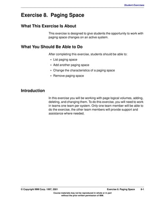 V1.0.1   BKM2MIF
                                                                                                        Student Exercises



         Exercise 8. Paging Space

         What This Exercise Is About
                                This exercise is designed to give students the opportunity to work with
                                paging space changes on an active system.


         What You Should Be Able to Do
                                After completing this exercise, students should be able to:
                                  • List paging space
                                  • Add another paging space
                                  • Change the characteristics of a paging space
                                  • Remove paging space



         Introduction
                                In this exercise you will be working with page logical volumes, adding,
                                deleting, and changing them. To do this exercise, you will need to work
                                in teams one team per system. Only one team member will be able to
                                do the exercise, the other team members will provide support and
                                assistance where needed.




         © Copyright IBM Corp. 1997, 2001                                                 Exercise 8. Paging Space    8-1
                                     Course materials may not be reproduced in whole or in part
                                            without the prior written permission of IBM.
 