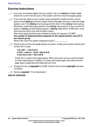 Student Exercises



Exercise Instructions
__ 1. If you are not already logged into your system, log in as teamxx and su to root.
      Check the current memory size on the system and then check the paging space.
__ 2. If you have two disks on your system and successfully created another volume
      group named datavg during the Logical Volume Manager exercise, create two page
      spaces, one in the datavg volume group and the other in the rootvg volume group.
      Otherwise, create both page spaces in the rootvg volume group. If you are short on
      space in rootvg, put both paging spaces in datavg. Make them 16 MB each. Have
      them become active now and at system restart.
      How many logical partitions was needed to satisfy the request of 16 MB? ______
      The number of logical partitions depends on the logical partition size set in
      the volume group.
      What is the name the system assigned to each?____________
__ 3. Check to be sure the new page spaces are active. Create some system activity and
      monitor the % used.
             # ls -laR / > /dev/null &
             # find / -name a.* -print >/dev/null &
             # cat /etc/rc.net > /dev/null &
          Check the % used on the page spaces. What conclusion can you come to based
          on these observations? needed, run these commands again and notice how the
          page space usage becomes balanced over time.
__ 4. Change the size of paging00 to 32 MB. Check to be sure that paging00 has been
      increased.
__ 5. Remove paging01. First, deactivate it.
END OF EXERCISE




8-2   System Administration I                                                    © Copyright IBM Corp. 1997, 2001
                            Course materials may not be reproduced in whole or in part
                                   without the prior written permission of IBM.
 
