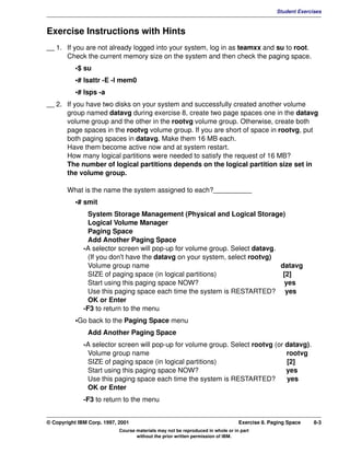 V1.0.1   BKM2MIF
                                                                                                        Student Exercises



         Exercise Instructions with Hints
         __ 1. If you are not already logged into your system, log in as teamxx and su to root.
               Check the current memory size on the system and then check the paging space.
                    •$ su
                    •# lsattr -E -l mem0
                    •# lsps -a
         __ 2. If you have two disks on your system and successfully created another volume
               group named datavg during exercise 8, create two page spaces one in the datavg
               volume group and the other in the rootvg volume group. Otherwise, create both
               page spaces in the rootvg volume group. If you are short of space in rootvg, put
               both paging spaces in datavg. Make them 16 MB each.
               Have them become active now and at system restart.
               How many logical partitions were needed to satisfy the request of 16 MB?
               The number of logical partitions depends on the logical partition size set in
               the volume group.

                What is the name the system assigned to each?__________
                    •# smit
                         System Storage Management (Physical and Logical Storage)
                         Logical Volume Manager
                         Paging Space
                         Add Another Paging Space
                       -A selector screen will pop-up for volume group. Select datavg.
                         (If you don't have the datavg on your system, select rootvg)
                         Volume group name                                             datavg
                         SIZE of paging space (in logical partitions)                   [2]
                         Start using this paging space NOW?                              yes
                         Use this paging space each time the system is RESTARTED? yes
                         OK or Enter
                       -F3 to return to the menu
                    •Go back to the Paging Space menu
                        Add Another Paging Space
                       -A selector screen will pop-up for volume group. Select rootvg (or datavg).
                        Volume group name                                                 rootvg
                        SIZE of paging space (in logical partitions)                      [2]
                        Start using this paging space NOW?                                yes
                        Use this paging space each time the system is RESTARTED?          yes
                        OK or Enter
                       -F3 to return to the menu


         © Copyright IBM Corp. 1997, 2001                                                 Exercise 8. Paging Space    8-3
                                     Course materials may not be reproduced in whole or in part
                                            without the prior written permission of IBM.
 