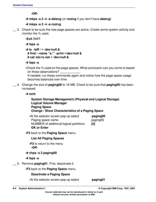 Student Exercises


                -OR-
           •# mkps -s 2 -n -a datavg (or rootvg if you don't have datavg)
           •# mkps -s 2 -n -a rootvg
__ 3. Check to be sure the new page spaces are active. Create some system activity and
      monitor the % used.
           •Exit SMIT.
           •# lsps -a
           •# ls -laR / > /dev/null &
             # find / -name “a.*” -print >/dev/null &
             # cat /etc/rc.net > /dev/null &
           •# lsps -a
           •Check the % used on the page spaces. What conclusion can you come to based
            on these observations? ____________
            If needed, run these commands again and notice how the page space usage
            becomes balanced over time.
__ 4. Change the size of paging00 to 16 MB. Check to be sure that paging00 has been
      increased.
           •# smit
                System Storage Management (Physical and Logical Storage)
                Logical Volume Manager
                Paging Space
                Change / Show Characteristics of a Paging Space
              -At the selector screen pop-up select                       paging00
               Paging space name                                          paging00
               NUMBER of additional logical partitions                    [2]
               OK or Enter
           •F3 back to the Paging Space menu.
                List All Paging Spaces
              -F3 to return to the menu
                -OR-
           •# chps -s 2 paging00
           •# lsps -a
__ 5. Remove paging01. First, deactivate it.
           •F3 back to the Paging Space menu.
                Deactivate a Paging Space
              -At the selector screen pop-up select                       paging01

8-4   System Administration I                                                    © Copyright IBM Corp. 1997, 2001
                            Course materials may not be reproduced in whole or in part
                                   without the prior written permission of IBM.
 