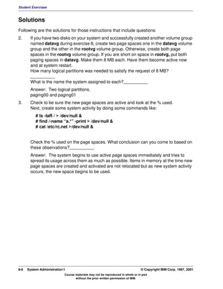 Student Exercises



Solutions
Following are the solutions for those instructions that include questions:
2.      If you have two disks on your system and successfully created another volume group
        named datavg during exercise 8, create two page spaces one in the datavg volume
        group and the other in the rootvg volume group. Otherwise, create both page
        spaces in the rootvg volume group. If you are short on space in rootvg, put both
        paging spaces in datavg. Make them 8 MB each. Have them become active now
        and at system restart.
        How many logical partitions was needed to satisfy the request of 8 MB?
        __________
        What is the name the system assigned to each?__________
        Answer: Two logical partitions.
        paging00 and paging01
3.      Check to be sure the new page spaces are active and look at the % used.
        Next, create some system activity by doing some commands like:
           # ls -laR / > /dev/null &
           # find /-name “a.*” -print > /dev/null &
           # cat /etc/rc.net >/dev/null &


        Check the % used on the page spaces. What conclusion can you come to based on
        these observations?__________
        Answer: The system begins to use active page spaces immediately and tries to
        spread its usage across them as much as possible. Items in memory at the time new
        page spaces are created and activated are not relocated but as new system activity
        occurs, the new space begins to be used.




8-6   System Administration I                                                    © Copyright IBM Corp. 1997, 2001
                            Course materials may not be reproduced in whole or in part
                                   without the prior written permission of IBM.
 