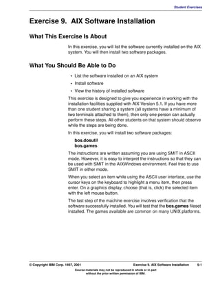V1.0.1   BKM2MIF
                                                                                                        Student Exercises



         Exercise 9. AIX Software Installation

         What This Exercise Is About
                                In this exercise, you will list the software currently installed on the AIX
                                system. You will then install two software packages.


         What You Should Be Able to Do
                                  • List the software installed on an AIX system
                                  • Install software
                                  • View the history of installed software
                                This exercise is designed to give you experience in working with the
                                installation facilities supplied with AIX Version 5.1. If you have more
                                than one student sharing a system (all systems have a minimum of
                                two terminals attached to them), then only one person can actually
                                perform these steps. All other students on that system should observe
                                while the steps are being done.
                                In this exercise, you will install two software packages:
                                    bos.dosutil
                                    bos.games
                                The instructions are written assuming you are using SMIT in ASCII
                                mode. However, it is easy to interpret the instructions so that they can
                                be used with SMIT in the AIXWindows environment. Feel free to use
                                SMIT in either mode.
                                When you select an item while using the ASCII user interface, use the
                                cursor keys on the keyboard to highlight a menu item, then press
                                enter. On a graphics display, choose (that is, click) the selected item
                                with the left mouse button.
                                The last step of the machine exercise involves verification that the
                                software successfully installed. You will test that the bos.games fileset
                                installed. The games available are common on many UNIX platforms.




         © Copyright IBM Corp. 1997, 2001                                     Exercise 9. AIX Software Installation   9-1
                                     Course materials may not be reproduced in whole or in part
                                            without the prior written permission of IBM.
 