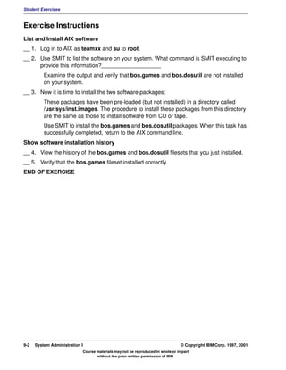 Student Exercises



Exercise Instructions
List and Install AIX software
__ 1. Log in to AIX as teamxx and su to root.
__ 2. Use SMIT to list the software on your system. What command is SMIT executing to
      provide this information?___________________
          Examine the output and verify that bos.games and bos.dosutil are not installed
          on your system.
__ 3. Now it is time to install the two software packages:
          These packages have been pre-loaded (but not installed) in a directory called
          /usr/sys/inst.images. The procedure to install these packages from this directory
          are the same as those to install software from CD or tape.
          Use SMIT to install the bos.games and bos.dosutil packages. When this task has
          successfully completed, return to the AIX command line.
Show software installation history
__ 4. View the history of the bos.games and bos.dosutil filesets that you just installed.
__ 5. Verify that the bos.games fileset installed correctly.
END OF EXERCISE




9-2   System Administration I                                                    © Copyright IBM Corp. 1997, 2001
                            Course materials may not be reproduced in whole or in part
                                   without the prior written permission of IBM.
 